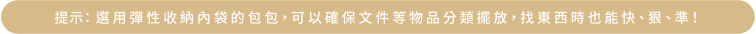 提示：選用彈性收納內袋的包包，可以確保文件等物品分類擺放，找東西時也能快、狠、準！