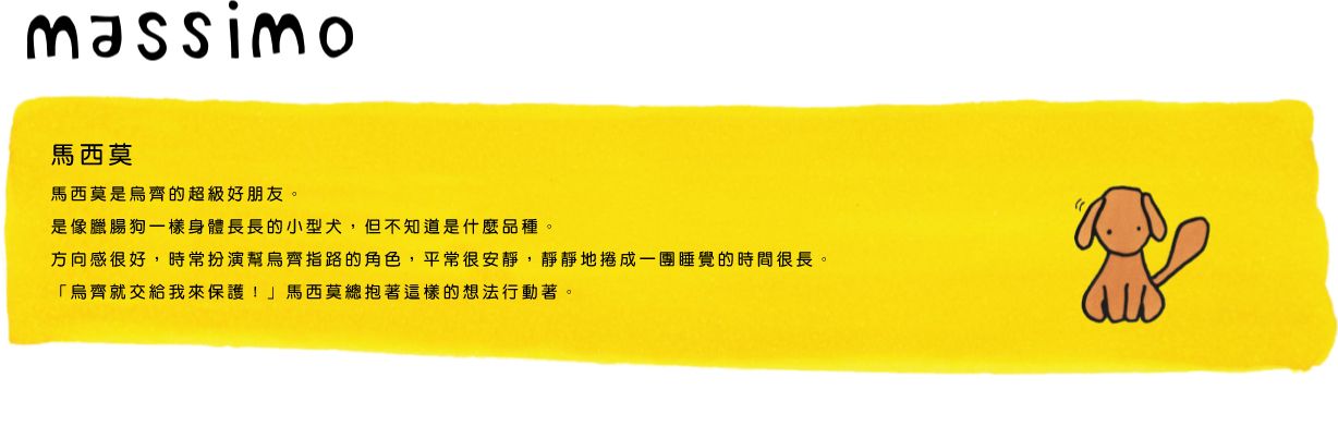 massimo馬西莫是烏齊的超級好朋友。是像臘腸狗一樣身體長長的小型犬，但不知道是什麼品種。方向感很好，時常扮演幫烏齊指路的角色，平常很安靜，靜靜地捲成一團睡覺的時間很長。「烏齊就交給我來保護！」馬西莫總抱著這樣的想法行動著。